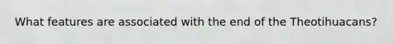 What features are associated with the end of the Theotihuacans?