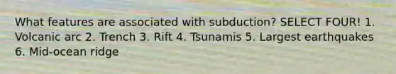 What features are associated with subduction? SELECT FOUR! 1. Volcanic arc 2. Trench 3. Rift 4. Tsunamis 5. Largest earthquakes 6. Mid-ocean ridge