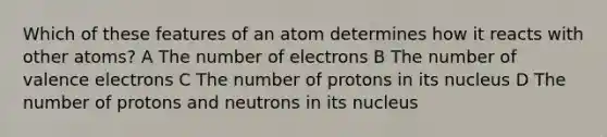 Which of these features of an atom determines how it reacts with other atoms? A The number of electrons B The number of valence electrons C The number of protons in its nucleus D The number of protons and neutrons in its nucleus