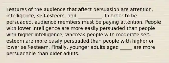 Features of the audience that affect persuasion are attention, intelligence, self-esteem, and __________. In order to be persuaded, audience members must be paying attention. People with lower intelligence are more easily persuaded than people with higher intelligence; whereas people with moderate self-esteem are more easily persuaded than people with higher or lower self-esteem. Finally, younger adults aged _____ are more persuadable than older adults.