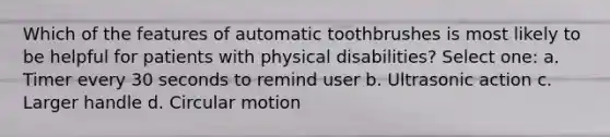 Which of the features of automatic toothbrushes is most likely to be helpful for patients with physical disabilities? Select one: a. Timer every 30 seconds to remind user b. Ultrasonic action c. Larger handle d. Circular motion