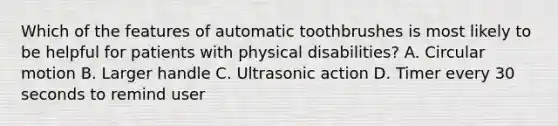 Which of the features of automatic toothbrushes is most likely to be helpful for patients with physical disabilities? A. Circular motion B. Larger handle C. Ultrasonic action D. Timer every 30 seconds to remind user