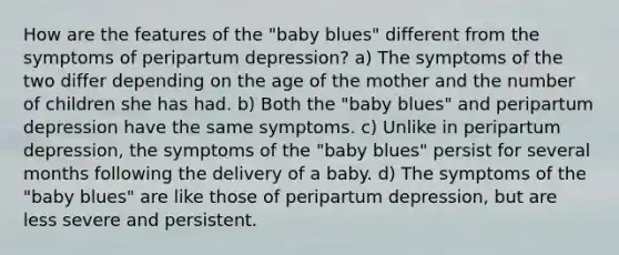 How are the features of the "baby blues" different from the symptoms of peripartum depression? a) The symptoms of the two differ depending on the age of the mother and the number of children she has had. b) Both the "baby blues" and peripartum depression have the same symptoms. c) Unlike in peripartum depression, the symptoms of the "baby blues" persist for several months following the delivery of a baby. d) The symptoms of the "baby blues" are like those of peripartum depression, but are less severe and persistent.