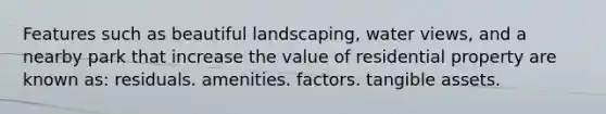 Features such as beautiful landscaping, water views, and a nearby park that increase the value of residential property are known as: residuals. amenities. factors. tangible assets.