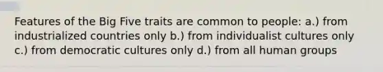 Features of the Big Five traits are common to people: a.) from industrialized countries only b.) from individualist cultures only c.) from democratic cultures only d.) from all human groups