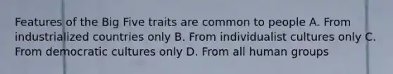 Features of the Big Five traits are common to people A. From industrialized countries only B. From individualist cultures only C. From democratic cultures only D. From all human groups