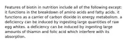 Features of biotin in nutrition include all of the following except: it functions in the breakdown of amino acids and fatty acids. it functions as a carrier of carbon dioxide in energy metabolism. a deficiency can be induced by ingesting large quantities of raw egg whites. a deficiency can be induced by ingesting large amounts of thiamin and folic acid which interfere with its absorption.