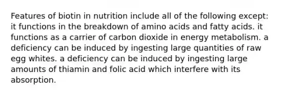 Features of biotin in nutrition include all of the following except: it functions in the breakdown of amino acids and fatty acids. it functions as a carrier of carbon dioxide in energy metabolism. a deficiency can be induced by ingesting large quantities of raw egg whites. a deficiency can be induced by ingesting large amounts of thiamin and folic acid which interfere with its absorption.