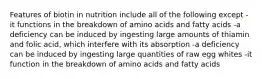 Features of biotin in nutrition include all of the following except -it functions in the breakdown of amino acids and fatty acids -a deficiency can be induced by ingesting large amounts of thiamin and folic acid, which interfere with its absorption -a deficiency can be induced by ingesting large quantities of raw egg whites -it function in the breakdown of amino acids and fatty acids