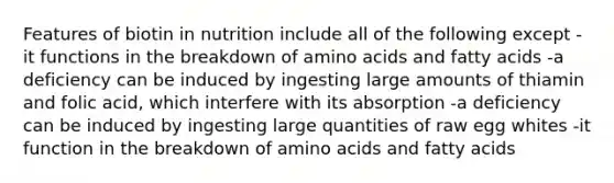 Features of biotin in nutrition include all of the following except -it functions in the breakdown of amino acids and fatty acids -a deficiency can be induced by ingesting large amounts of thiamin and folic acid, which interfere with its absorption -a deficiency can be induced by ingesting large quantities of raw egg whites -it function in the breakdown of amino acids and fatty acids