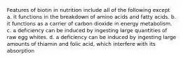 Features of biotin in nutrition include all of the following except a. it functions in the breakdown of amino acids and fatty acids. b. it functions as a carrier of carbon dioxide in energy metabolism. c. a deficiency can be induced by ingesting large quantities of raw egg whites. d. a deficiency can be induced by ingesting large amounts of thiamin and folic acid, which interfere with its absorption