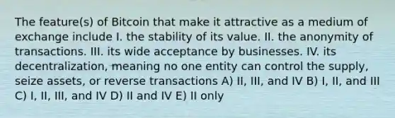 The feature(s) of Bitcoin that make it attractive as a medium of exchange include I. the stability of its value. II. the anonymity of transactions. III. its wide acceptance by businesses. IV. its decentralization, meaning no one entity can control the supply, seize assets, or reverse transactions A) II, III, and IV B) I, II, and III C) I, II, III, and IV D) II and IV E) II only