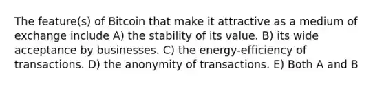 The feature(s) of Bitcoin that make it attractive as a medium of exchange include A) the stability of its value. B) its wide acceptance by businesses. C) the energy-efficiency of transactions. D) the anonymity of transactions. E) Both A and B