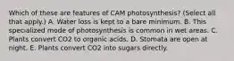 Which of these are features of CAM photosynthesis? (Select all that apply.) A. Water loss is kept to a bare minimum. B. This specialized mode of photosynthesis is common in wet areas. C. Plants convert CO2 to organic acids. D. Stomata are open at night. E. Plants convert CO2 into sugars directly.