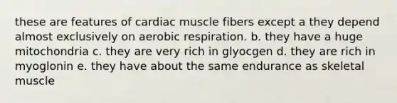 these are features of cardiac muscle fibers except a they depend almost exclusively on <a href='https://www.questionai.com/knowledge/kyxGdbadrV-aerobic-respiration' class='anchor-knowledge'>aerobic respiration</a>. b. they have a huge mitochondria c. they are very rich in glyocgen d. they are rich in myoglonin e. they have about the same endurance as skeletal muscle