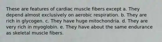 These are features of cardiac muscle fibers except a. They depend almost exclusively on aerobic respiration. b. They are rich in glycogen. c. They have huge mitochondria. d. They are very rich in myoglobin. e. They have about the same endurance as skeletal muscle fibers.