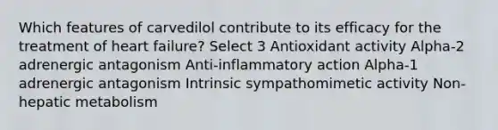 Which features of carvedilol contribute to its efficacy for the treatment of heart failure? Select 3 Antioxidant activity Alpha-2 adrenergic antagonism Anti-inflammatory action Alpha-1 adrenergic antagonism Intrinsic sympathomimetic activity Non-hepatic metabolism