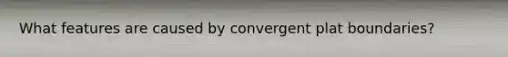 What features are caused by convergent plat boundaries?