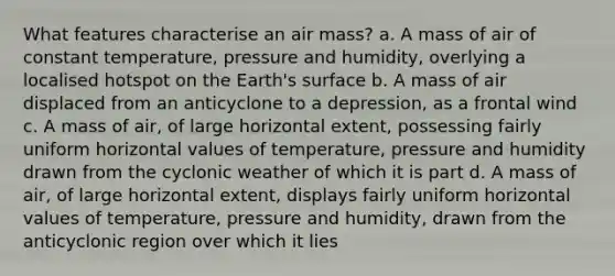 What features characterise an air mass? a. A mass of air of constant temperature, pressure and humidity, overlying a localised hotspot on the Earth's surface b. A mass of air displaced from an anticyclone to a depression, as a frontal wind c. A mass of air, of large horizontal extent, possessing fairly uniform horizontal values of temperature, pressure and humidity drawn from the cyclonic weather of which it is part d. A mass of air, of large horizontal extent, displays fairly uniform horizontal values of temperature, pressure and humidity, drawn from the anticyclonic region over which it lies