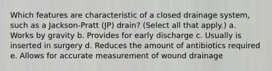 Which features are characteristic of a closed drainage system, such as a Jackson-Pratt (JP) drain? (Select all that apply.) a. Works by gravity b. Provides for early discharge c. Usually is inserted in surgery d. Reduces the amount of antibiotics required e. Allows for accurate measurement of wound drainage