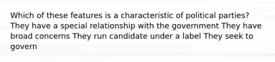 Which of these features is a characteristic of political parties? They have a special relationship with the government They have broad concerns They run candidate under a label They seek to govern