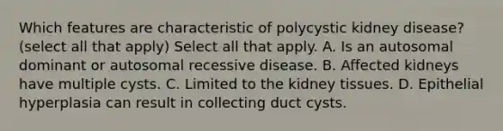 Which features are characteristic of polycystic kidney disease? (select all that apply) Select all that apply. A. Is an autosomal dominant or autosomal recessive disease. B. Affected kidneys have multiple cysts. C. Limited to the kidney tissues. D. Epithelial hyperplasia can result in collecting duct cysts.