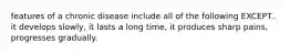 features of a chronic disease include all of the following EXCEPT.. it develops slowly, it lasts a long time, it produces sharp pains, progresses gradually.