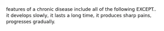 features of a chronic disease include all of the following EXCEPT.. it develops slowly, it lasts a long time, it produces sharp pains, progresses gradually.
