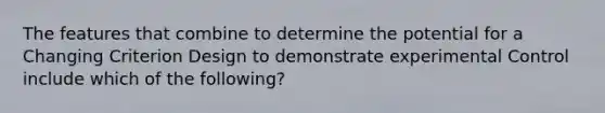 The features that combine to determine the potential for a Changing Criterion Design to demonstrate experimental Control include which of the following?