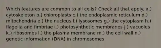 Which features are common to all cells? Check all that apply. a.) cytoskeleton b.) chloroplasts c.) the endoplasmic reticulum d.) mitochondria e.) the nucleus f.) lysosomes g.) the cytoplasm h.) flagella and fimbriae i.) photosynthetic membranes j.) vacuoles k.) ribosomes l.) the plasma membrane m.) the cell wall n.) genetic information (DNA) in chromosomes