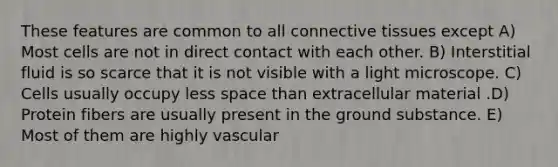 These features are common to all connective tissues except A) Most cells are not in direct contact with each other. B) Interstitial fluid is so scarce that it is not visible with a light microscope. C) Cells usually occupy less space than extracellular material .D) Protein fibers are usually present in the ground substance. E) Most of them are highly vascular