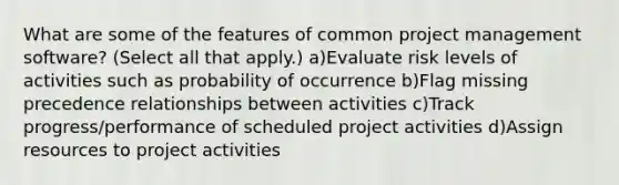 What are some of the features of common project management software? (Select all that apply.) a)Evaluate risk levels of activities such as probability of occurrence b)Flag missing precedence relationships between activities c)Track progress/performance of scheduled project activities d)Assign resources to project activities