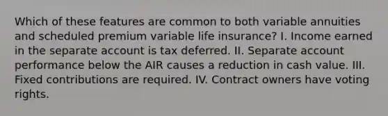 Which of these features are common to both variable annuities and scheduled premium variable life insurance? I. Income earned in the separate account is tax deferred. II. Separate account performance below the AIR causes a reduction in cash value. III. Fixed contributions are required. IV. Contract owners have voting rights.