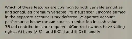 Which of these features are common to both variable annuities and scheduled premium variable life insurance? 1Income earned in the separate account is tax deferred. 2Separate account performance below the AIR causes a reduction in cash value. 3Fixed contributions are required. 4Contract owners have voting rights. A) I and IV B) I and II C) II and III D) III and IV