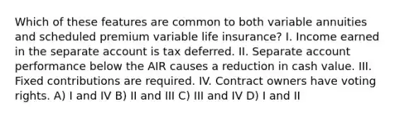 Which of these features are common to both variable annuities and scheduled premium variable life insurance? I. Income earned in the separate account is tax deferred. II. Separate account performance below the AIR causes a reduction in cash value. III. Fixed contributions are required. IV. Contract owners have voting rights. A) I and IV B) II and III C) III and IV D) I and II