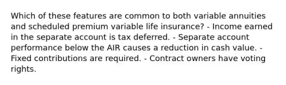 Which of these features are common to both variable annuities and scheduled premium variable life insurance? - Income earned in the separate account is tax deferred. - Separate account performance below the AIR causes a reduction in cash value. - Fixed contributions are required. - Contract owners have voting rights.