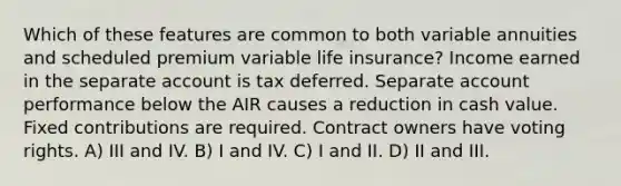 Which of these features are common to both variable annuities and scheduled premium variable life insurance? Income earned in the separate account is tax deferred. Separate account performance below the AIR causes a reduction in cash value. Fixed contributions are required. Contract owners have voting rights. A) III and IV. B) I and IV. C) I and II. D) II and III.