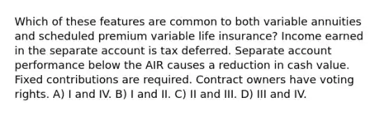 Which of these features are common to both variable annuities and scheduled premium variable life insurance? Income earned in the separate account is tax deferred. Separate account performance below the AIR causes a reduction in cash value. Fixed contributions are required. Contract owners have voting rights. A) I and IV. B) I and II. C) II and III. D) III and IV.