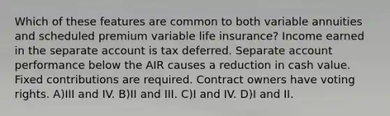 Which of these features are common to both variable annuities and scheduled premium variable life insurance? Income earned in the separate account is tax deferred. Separate account performance below the AIR causes a reduction in cash value. Fixed contributions are required. Contract owners have voting rights. A)III and IV. B)II and III. C)I and IV. D)I and II.