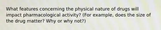 What features concerning the physical nature of drugs will impact pharmacological activity? (For example, does the size of the drug matter? Why or why not?)