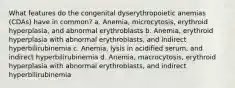 What features do the congenital dyserythropoietic anemias (CDAs) have in common? a. Anemia, microcytosis, erythroid hyperplasia, and abnormal erythroblasts b. Anemia, erythroid hyperplasia with abnormal erythroblasts, and indirect hyperbilirubinemia c. Anemia, lysis in acidified serum, and indirect hyperbilirubinemia d. Anemia, macrocytosis, erythroid hyperplasia with abnormal erythroblasts, and indirect hyperbilirubinemia