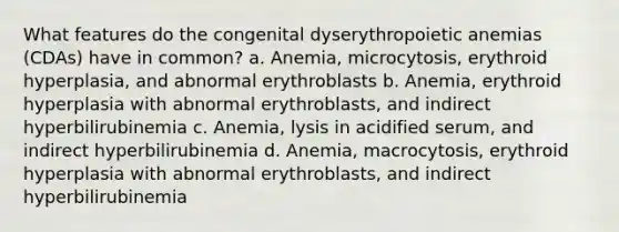 What features do the congenital dyserythropoietic anemias (CDAs) have in common? a. Anemia, microcytosis, erythroid hyperplasia, and abnormal erythroblasts b. Anemia, erythroid hyperplasia with abnormal erythroblasts, and indirect hyperbilirubinemia c. Anemia, lysis in acidified serum, and indirect hyperbilirubinemia d. Anemia, macrocytosis, erythroid hyperplasia with abnormal erythroblasts, and indirect hyperbilirubinemia