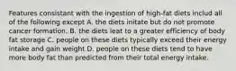 Features consistant with the ingestion of high-fat diets includ all of the following except A. the diets initate but do not promote cancer formation. B. the diets leat to a greater efficiency of body fat storage C. people on these diets typically exceed their energy intake and gain weight D. people on these diets tend to have more body fat than predicted from their total energy intake.