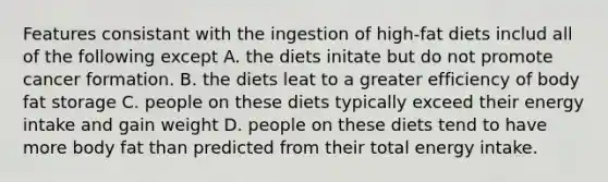 Features consistant with the ingestion of high-fat diets includ all of the following except A. the diets initate but do not promote cancer formation. B. the diets leat to a greater efficiency of body fat storage C. people on these diets typically exceed their energy intake and gain weight D. people on these diets tend to have more body fat than predicted from their total energy intake.