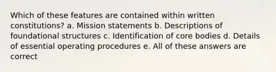 Which of these features are contained within written constitutions? a. Mission statements b. Descriptions of foundational structures c. Identification of core bodies d. Details of essential operating procedures e. All of these answers are correct