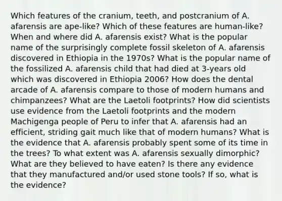 Which features of the cranium, teeth, and postcranium of A. afarensis are ape-like? Which of these features are human-like? When and where did A. afarensis exist? What is the popular name of the surprisingly complete fossil skeleton of A. afarensis discovered in Ethiopia in the 1970s? What is the popular name of the fossilized A. afarensis child that had died at 3-years old which was discovered in Ethiopia 2006? How does the dental arcade of A. afarensis compare to those of modern humans and chimpanzees? What are the Laetoli footprints? How did scientists use evidence from the Laetoli footprints and the modern Machigenga people of Peru to infer that A. afarensis had an efficient, striding gait much like that of modern humans? What is the evidence that A. afarensis probably spent some of its time in the trees? To what extent was A. afarensis sexually dimorphic? What are they believed to have eaten? Is there any evidence that they manufactured and/or used stone tools? If so, what is the evidence?