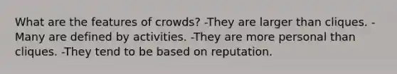 What are the features of crowds? -They are larger than cliques. -Many are defined by activities. -They are more personal than cliques. -They tend to be based on reputation.