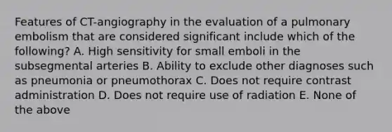 Features of CT-angiography in the evaluation of a pulmonary embolism that are considered significant include which of the following? A. High sensitivity for small emboli in the subsegmental arteries B. Ability to exclude other diagnoses such as pneumonia or pneumothorax C. Does not require contrast administration D. Does not require use of radiation E. None of the above