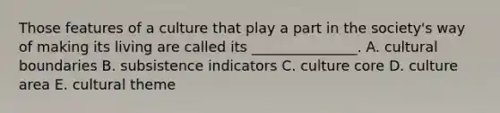 Those features of a culture that play a part in the society's way of making its living are called its _______________. A. cultural boundaries B. subsistence indicators C. culture core D. culture area E. cultural theme