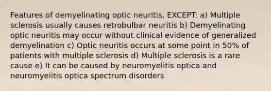 Features of demyelinating optic neuritis, EXCEPT: a) Multiple sclerosis usually causes retrobulbar neuritis b) Demyelinating optic neuritis may occur without clinical evidence of generalized demyelination c) Optic neuritis occurs at some point in 50% of patients with multiple sclerosis d) Multiple sclerosis is a rare cause e) It can be caused by neuromyelitis optica and neuromyelitis optica spectrum disorders